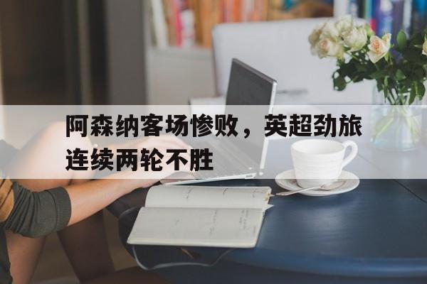 阿森纳客场惨败，英超劲旅连续两轮不胜的简单介绍