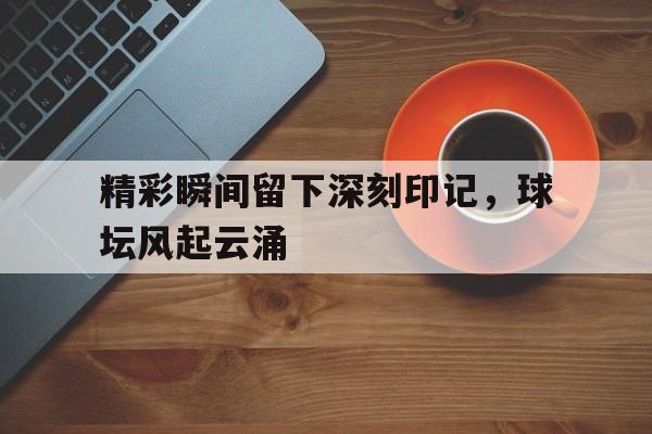精彩瞬间留下深刻印记，球坛风起云涌的简单介绍
