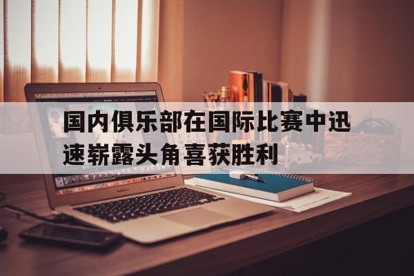 国内俱乐部在国际比赛中迅速崭露头角喜获胜利的简单介绍