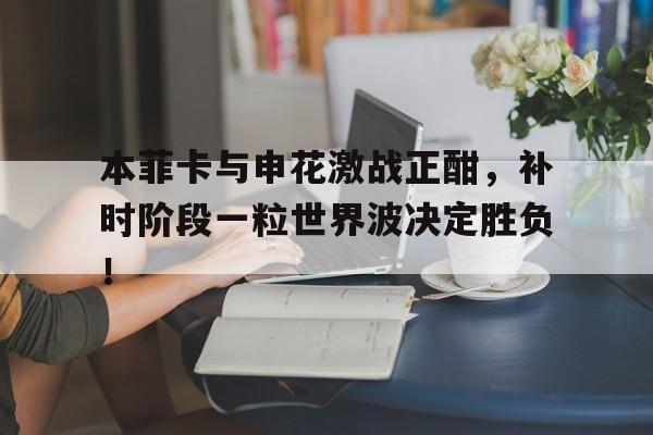 本菲卡与申花激战正酣，补时阶段一粒世界波决定胜负！