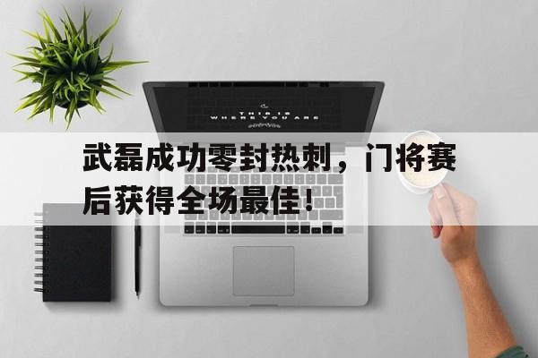 武磊成功零封热刺，门将赛后获得全场最佳！武磊 热身赛