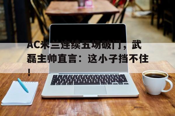 AC米兰连续五场破门，武磊主帅直言：这小子挡不住！